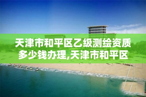 天津市和平区乙级测绘资质多少钱办理,天津市和平区乙级测绘资质多少钱办理一个。