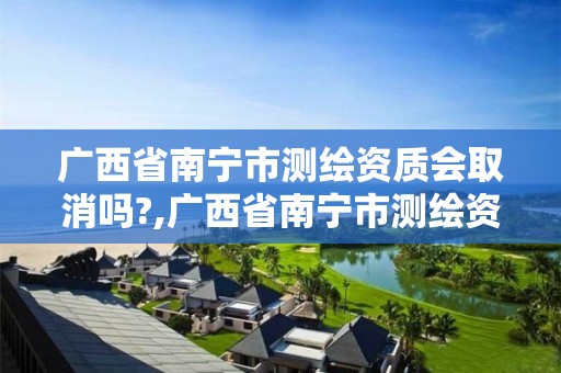 广西省南宁市测绘资质会取消吗?,广西省南宁市测绘资质会取消吗最新消息