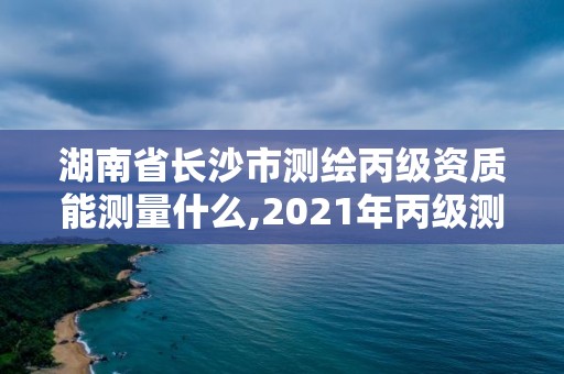 湖南省长沙市测绘丙级资质能测量什么,2021年丙级测绘资质申请需要什么条件