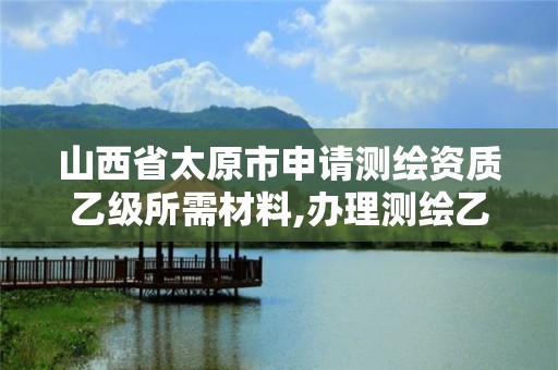 山西省太原市申请测绘资质乙级所需材料,办理测绘乙级资质要求