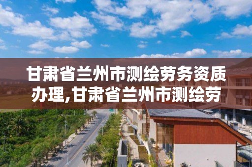 甘肃省兰州市测绘劳务资质办理,甘肃省兰州市测绘劳务资质办理地点