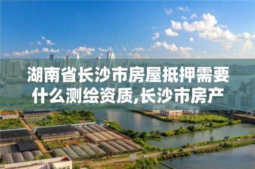 湖南省长沙市房屋抵押需要什么测绘资质,长沙市房产抵押流程。