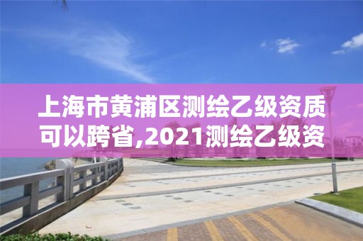 上海市黄浦区测绘乙级资质可以跨省,2021测绘乙级资质要求