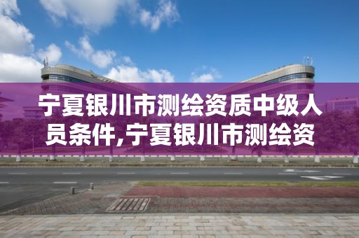 宁夏银川市测绘资质中级人员条件,宁夏银川市测绘资质中级人员条件最新