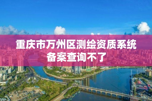 重庆市万州区测绘资质系统备案查询不了