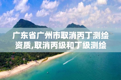 广东省广州市取消丙丁测绘资质,取消丙级和丁级测绘资质