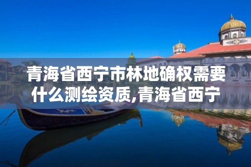 青海省西宁市林地确权需要什么测绘资质,青海省西宁市林地确权需要什么测绘资质呢。