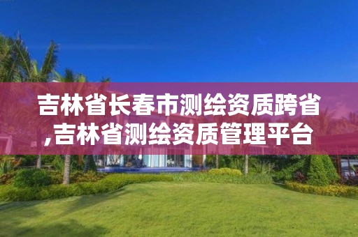 吉林省长春市测绘资质跨省,吉林省测绘资质管理平台