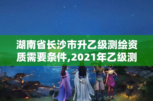 湖南省长沙市升乙级测绘资质需要条件,2021年乙级测绘资质申报材料