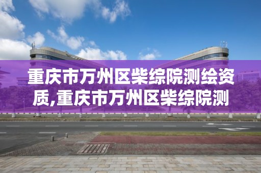 重庆市万州区柴综院测绘资质,重庆市万州区柴综院测绘资质公示