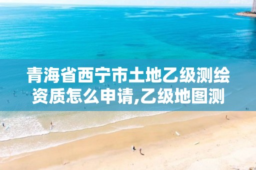 青海省西宁市土地乙级测绘资质怎么申请,乙级地图测绘资质