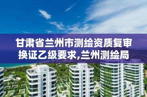 甘肃省兰州市测绘资质复审换证乙级要求,兰州测绘局招聘。