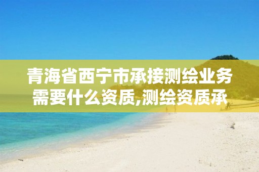 青海省西宁市承接测绘业务需要什么资质,测绘资质承接业务范围。