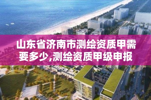 山东省济南市测绘资质甲需要多少,测绘资质甲级申报条件