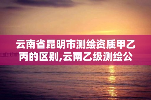 云南省昆明市测绘资质甲乙丙的区别,云南乙级测绘公司