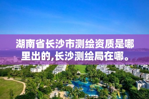 湖南省长沙市测绘资质是哪里出的,长沙测绘局在哪。