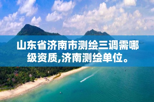 山东省济南市测绘三调需哪级资质,济南测绘单位。