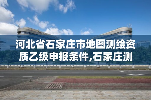 河北省石家庄市地图测绘资质乙级申报条件,石家庄测绘单位。