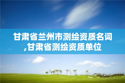 甘肃省兰州市测绘资质名词,甘肃省测绘资质单位