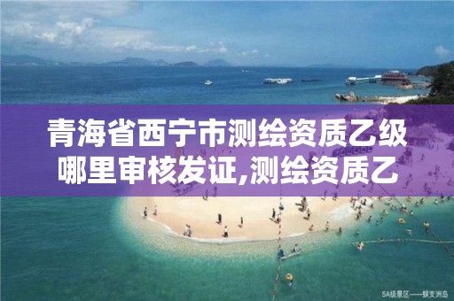 青海省西宁市测绘资质乙级哪里审核发证,测绘资质乙级申请需要什么条件。