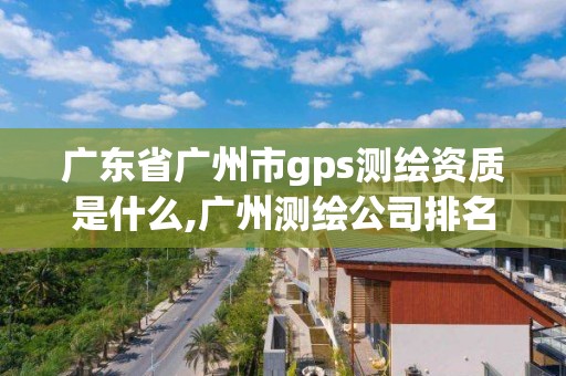 广东省广州市gps测绘资质是什么,广州测绘公司排名名单