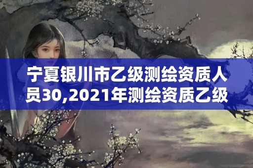 宁夏银川市乙级测绘资质人员30,2021年测绘资质乙级人员要求