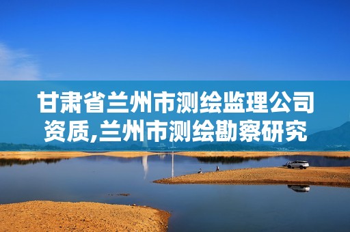 甘肃省兰州市测绘监理公司资质,兰州市测绘勘察研究院