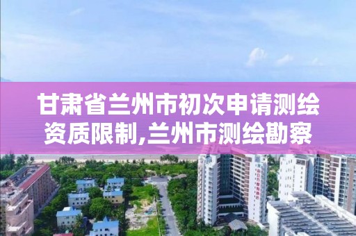 甘肃省兰州市初次申请测绘资质限制,兰州市测绘勘察研究院