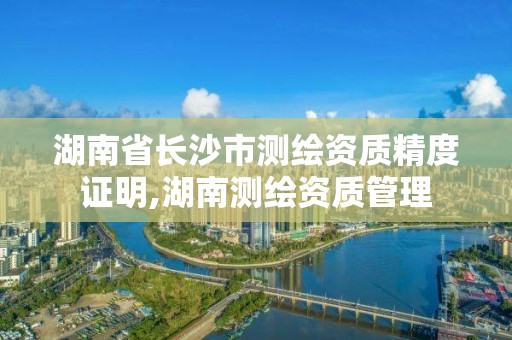 湖南省长沙市测绘资质精度证明,湖南测绘资质管理