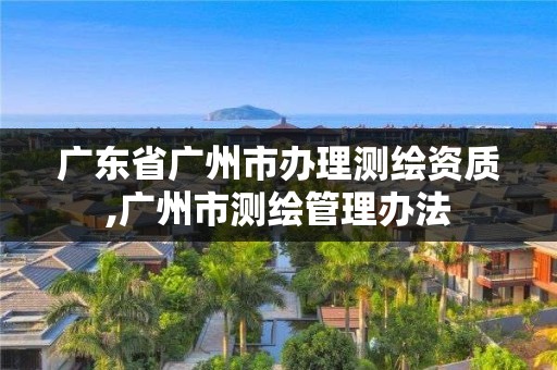 广东省广州市办理测绘资质,广州市测绘管理办法