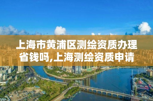 上海市黄浦区测绘资质办理省钱吗,上海测绘资质申请