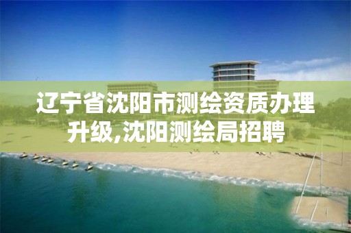 辽宁省沈阳市测绘资质办理升级,沈阳测绘局招聘