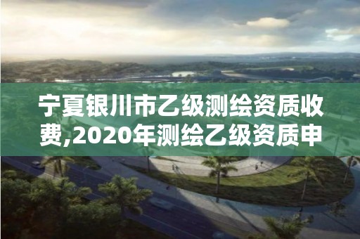 宁夏银川市乙级测绘资质收费,2020年测绘乙级资质申报条件