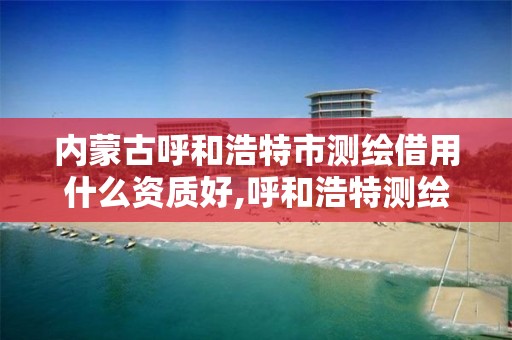 内蒙古呼和浩特市测绘借用什么资质好,呼和浩特测绘公司招聘