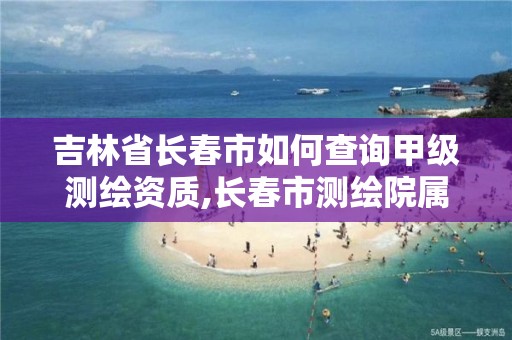 吉林省长春市如何查询甲级测绘资质,长春市测绘院属于什么单位