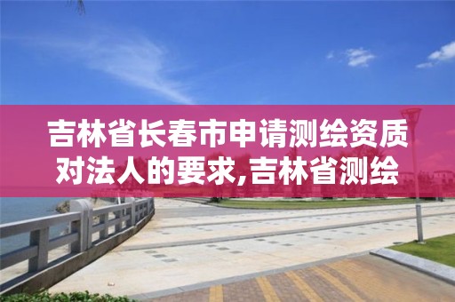 吉林省长春市申请测绘资质对法人的要求,吉林省测绘资质延期