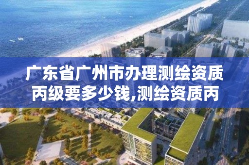 广东省广州市办理测绘资质丙级要多少钱,测绘资质丙级申报条件。