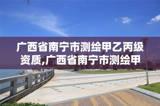 广西省南宁市测绘甲乙丙级资质,广西省南宁市测绘甲乙丙级资质企业名单