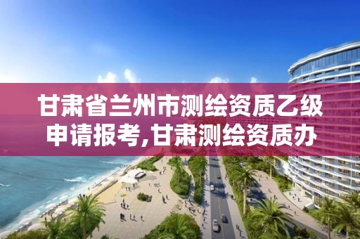 甘肃省兰州市测绘资质乙级申请报考,甘肃测绘资质办理