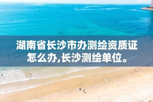 湖南省长沙市办测绘资质证怎么办,长沙测绘单位。