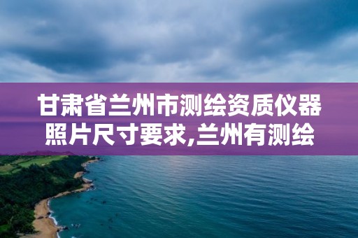 甘肃省兰州市测绘资质仪器照片尺寸要求,兰州有测绘资质的公司有