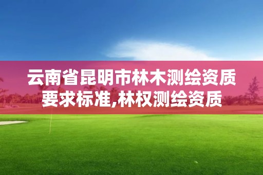 云南省昆明市林木测绘资质要求标准,林权测绘资质