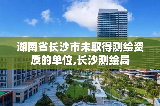 湖南省长沙市未取得测绘资质的单位,长沙测绘局