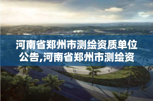 河南省郑州市测绘资质单位公告,河南省郑州市测绘资质单位公告名单