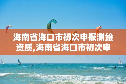 海南省海口市初次申报测绘资质,海南省海口市初次申报测绘资质是什么