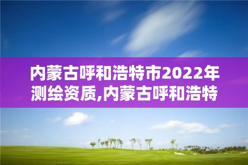 内蒙古呼和浩特市2022年测绘资质,内蒙古呼和浩特市2022年测绘资质查询