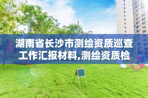 湖南省长沙市测绘资质巡查工作汇报材料,测绘资质检查。