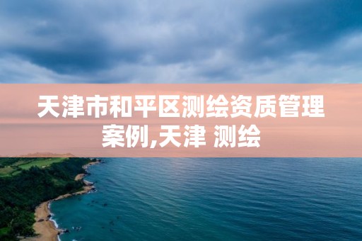 天津市和平区测绘资质管理案例,天津 测绘