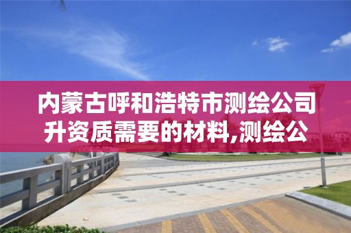 内蒙古呼和浩特市测绘公司升资质需要的材料,测绘公司升级资质。