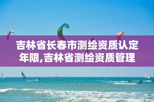 吉林省长春市测绘资质认定年限,吉林省测绘资质管理平台